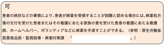 可　
患者の病状などの事情により､患者が麻薬を受領することが困難と認める場合には､麻薬処方箋の交付を受けた患者またはその看護にあたる家族の意を受けた患者の看護にあたる看護師、ホームヘルパー、ボランティアなどに麻薬を手渡すことができる。（参照：厚生労働省医薬食品局・監視指導・麻薬対策課　「薬局における麻薬管理マニュアル」）