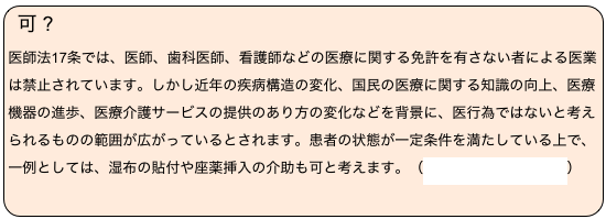 可 ?　
医師法17条では、医師、歯科医師、看護師などの医療に関する免許を有さない者による医業は禁止されています。しかし近年の疾病構造の変化、国民の医療に関する知識の向上、医療機器の進歩、医療介護サービスの提供のあり方の変化などを背景に、医行為ではないと考えられるものの範囲が広がっているとされます。患者の状態が一定条件を満たしている上で、一例としては、湿布の貼付や座薬挿入の介助も可と考えます。（医行為の解釈について）