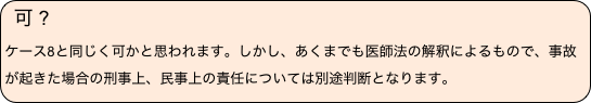 可 ?　
ケース8と同じく可かと思われます。しかし、あくまでも医師法の解釈によるもので、事故が起きた場合の刑事上、民事上の責任については別途判断となります。