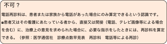 不可 ?　
電話再診料は、患者または家族から電話があった場合にのみ算定できるという認識です。◘患者又はその看護にあたっている者から、直接又は間接（電話、テレビ画像等による場合を含む）に、治療上の意見を求められた場合に、必要な指示をしたときには、再診料を算定できる。（参照：医学通信社　診療点数早見表　再診料　電話等による再診）　