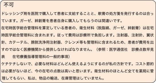 不可 　
ドレッシング剤を医院で購入して患者に支給することと、軟膏の処方箋を発行するのは合っています。ガーゼ、絆創膏を患者自身に購入してもらうのは間違いです。
在宅時医学総合管理料を算定している患者の、衛生材料（脱脂綿、ガーゼ、絆創膏）は在宅時医学総合管理料に含まれます。従って費用は診療所で負担します。注射器、注射針、翼状針、カテーテル、膀胱洗浄用注射器、クレンメ等も管理料に含まれるため、患者が費用を出すのではなく医療機関から提供しなければなりません。（参照：医学通信社　診療点数早見表　　在宅療養指導管理料の一般的事項）
ケチケチしないで、必要な材料はどんどん使えるようにするのが私の方針です。コスト節約は必要がないほど、今の在宅の点数は高いと思います。衛生材料のほとんど全てを薬局に管理してもらい、私は、物品の輸送、在庫管理はしていません。
