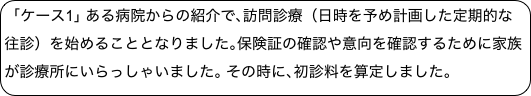 ｢ケース1｣ ある病院からの紹介で､訪問診療（日時を予め計画した定期的な往診）を始めることとなりました｡保険証の確認や意向を確認するために家族が診療所にいらっしゃいました｡ その時に､初診料を算定しました｡