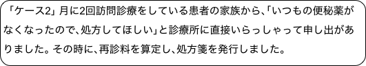 ｢ケース2｣ 月に2回訪問診療をしている患者の家族から､｢いつもの便秘薬がなくなったので､処方してほしい｣と診療所に直接いらっしゃって申し出がありました｡ その時に､再診料を算定し､処方箋を発行しました｡